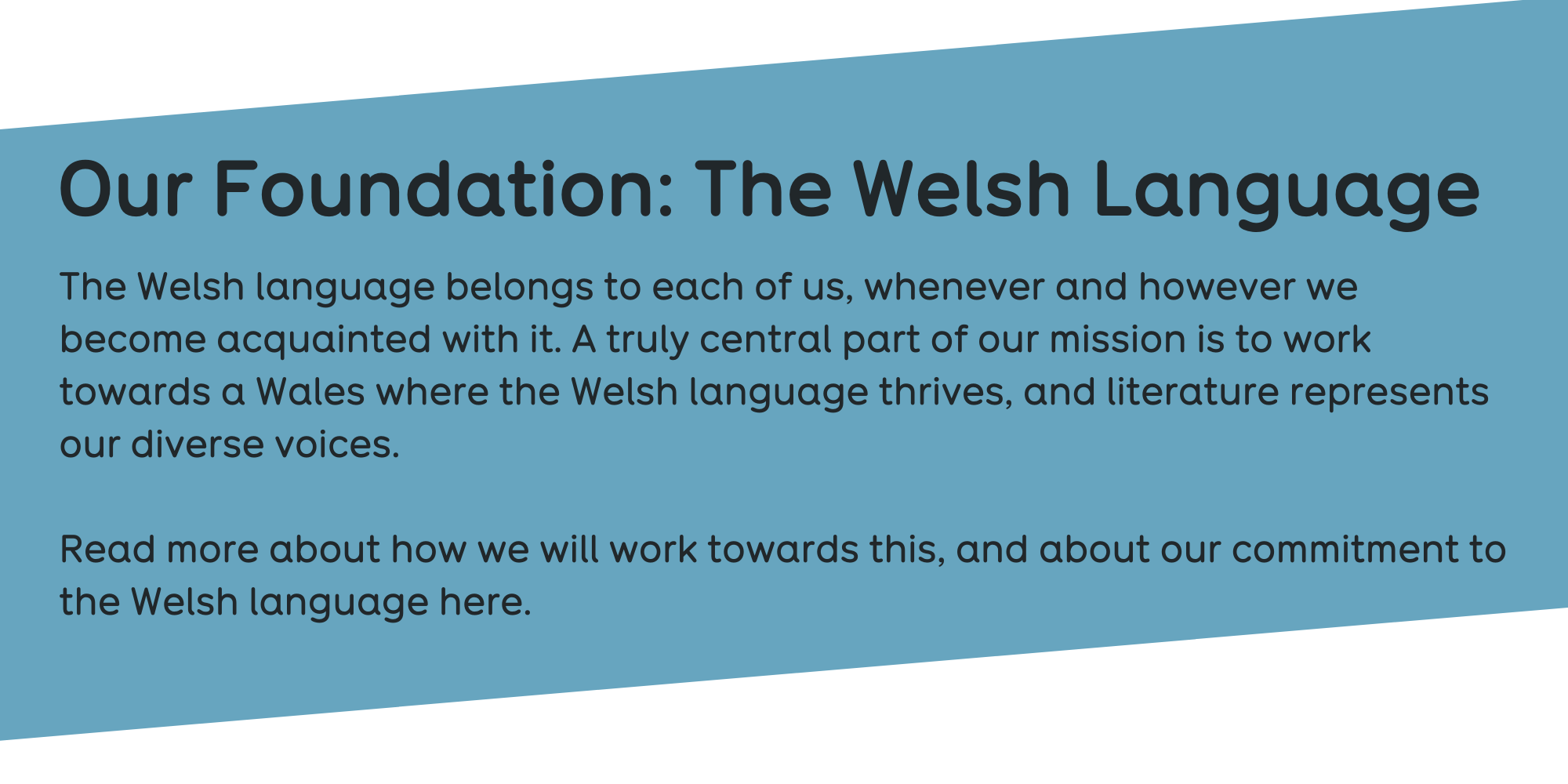 Our Foundation: The Welsh Language. The Welsh language belongs to each of us, whenever and however we become acquainted with it. A truly central part of our mission is to work towards a Wales where the Welsh language thrives, and literature represents our diverse voices. Read more about how we will work towards this, and about our commitment to the Welsh language here.