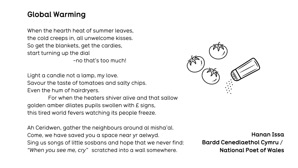 Global Warming When the hearth heat of summer leaves, the cold creeps in, all unwelcome kisses. So get the blankets, get the cardies, start turning up the dial -no that’s too much! Light a candle not a lamp, my love. Savour the taste of tomatoes and salty chips. Even the hum of hairdryers. For when the heaters shiver alive and that sallow golden amber dilates pupils swollen with £ signs, this tired world fevers watching its people freeze. Ah Cerridwen, gather the neighbours around al misha’al. Come, we have saved you a space near yr aelwyd. Sing us songs of little sosbans and hope that we never find: “When you see me, cry” scratched into a wall somewhere.