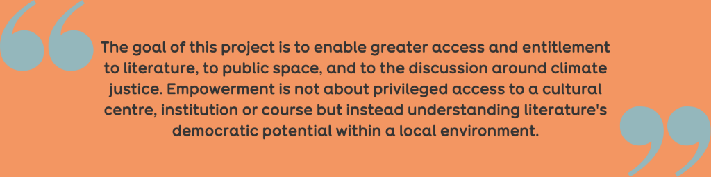 Quote: ‘The goal of this project is to enable greater access and entitlement to literature, to public space, and to the discussion around climate justice. Empowerment is not about privileged access to a cultural centre, institution or course but instead understanding literature's democratic potential within a local environment.’